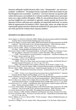 tinuarem utilizando modelos/técnicas tidos como “ultrapassados” por macroeconomistas “acadêmicos”. De qualquer forma, reparando as diversas ocasiões em que
Paul Krugman (um economista “acadêmico” com forte interesse em questões aplicadas) alertou para a necessidade de se valorizar modelos simples sem se preocupar
tanto com o rigor analítico (Krugman, 1999a, b), não podemos deixar de achar que
um bom insight deva ser valorizado (e aplicado), mesmo quando não houver fundamentos teóricos suficientes para subsidiar tal empreitada intelectual, na mesma
linha de argumentação de Summers (1991). Quem sabe, assim, este artigo não terá
representado apenas uma breve história do modelo IS-LM, para passar a ser, de fato,
um relato parcial da evolução desse esquema analítico.

REFERÊNCIAS BIBLIOGRÁFICAS
ALVES, Sergio L.A. e MUINHOS, Marcelo K. (2003). Medium-size macroeconomic model for the Brazilian
economy. Banco Central do Brasil. Working paper series nº 64, feb.
BACKHOUSE, Roger E. e LAIDLER, David. (2003). What was lost with IS-LM. Paper prepared for the HOPE
conference “The IS-LM model: its rise, fall and strong persistence”. Duke University, mimeo.
BARRO, Robert J. (1993). Macroeconomics. 4ª ed. New York: John Wiley & Sons.
BIANCHI, Ana M. (1992). “Hicks e a revolução invisível: notas sobre a contribuição metodológica de
J.R. Hicks.” Revista Brasileira de Economia, vol. 46, nº 1, pp. 131-148.
BLANCHARD, Olivier J. (1987) “Neoclassical Synthesis.” In: Eatwell, J., Milgate, M., E Newman, P. (eds.).
The new palgrave: a dictionary of economics. London: Macmillan, 1987, pp. 634-636.
________. (1992). “Novos-clássicos e novos keynesianos: a longa pausa.” Literatura Econômica, Rio
de Janeiro, número especial, pp. 16-30.
________. (1997). “Is there a core of usable macroeconomics?” American Economic Review (Papers and
Proceedings), vol. 87, nº 2, pp. 244-246.
________. (2000). “What do we know about macroeconomics that Fischer and Wicksell did not?”
Quarterly Journal of Economics, vol. 115, nº 4, pp. 1375-1411.
________. (2001). Macroeconomia: teoria e política econômica. Rio de Janeiro: Campus, 2ª ed.
BLANCHARD, Olivier J. e FISCHER, Stanley. (1989). Lectures in Macroeconomics. Cambridge: MIT Press.
BLINDER, Alan S. (1986). “Keynes after Lucas.” Eastern Economic Journal, vol. 12, nº 3, pp. 209-216.
________. (1988). “The fall and rise of keynesian economics.” Economic Record, vol. 64, nº 2, pp. 278294.
________. (1997). “Is there a core of practical macroeconomics that we should all believe?” American
Economic Review (Papers and Proceedings), vol. 87, nº 2, pp. 240-243.
BORDO, Michael D. e SCHWARTZ, Anna J. (2003). IS-LM and Monetarism. Paper prepared for the HOPE
conference “The IS-LM model: its rise, fall and strong persistence”. Duke University, mimeo.
BRAYTON, Flint; LEVIN, Andrew; TYRON, Ralph e WILLIAMS, John (1997). “The evolution of macro models
at the Federal Reserve Board.” Carnegie-Rochester Series on Public Policy, vol. 47, nº 1, pp. 43-81.
CHAMPERNOWNE, D. G. (1936). “Unemployment, basic and monetary: classical analysis and the keynesian.” Review of Economic Studies, v. 3, nº 1, pp. 201-16.
COLANDER, David. (2003). The strange persistence of the IS/LM model. Paper prepared for the HOPE
conference “The IS-LM model: its rise, fall and strong persistence”. Duke University, mimeo.
COLANDER, David e KLAMER, Arjo (1990). The making of an economist. Boulder: Westview.
COOLEY, Thomas J. (1995). Frontiers of Business Cycle Research. New Jersey: Princeton Univ. Press.
DANTHINE, Jean-Pierre (1997). “In search of a successor to IS-LM.” Oxford Review of Economic Policy,
vol. 13, nº 3, pp. 135-144.
DARITY, William, Jr. e YOUNG, Warren (1995). “IS-LM: an inquest.” History of Political Economy, vol.
27, nº 1, pp. 1-41.
DORNBUSCH, Rudiger e FISCHER, Stanley (1991). Macroeconomia. 5ª ed. São Paulo: Makron Books.

540

 