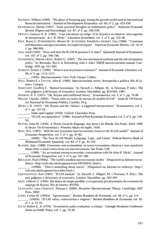 EASTERLY, William (1999). “The ghost of financing gap: testing the growth model used in international
financial institutions.” Journal of Development Economics, vol. 60, nº 2, pp. 423-438.
EICHENBAUM, Martin (1997). “Some practical thoughts on stabilization policy”. American Economic
Review (Papers and Proceedings), vol. 87, nº 2, pp. 236-239.
FRANCO, Gustavo H. B. (1983). “Uma introdução ao artigo ‘O Sr. Keynes e os clássicos: uma sugestão
de interpretação’, de J. R. Hicks.” Literatura Econômica, vol. 5, nº 2, pp. 125-38.
FREY, Bruno S.; POMMEREHNE, Werner W.; SCHNEIDER, Friedrich e GILBERT, Guy (1984). “Consensus
and dissension among economists: an empirical inquiry.” American Economic Review, vol. 74, nº
5, pp. 986-994.
GALÍ, Jordi (1992). “How well does the IS-LM fit postwar U.S. data?” Quarterly Journal of Economics,
vol. 107, nº 2, pp. 709-738.
GOODFRIEND, Marvin e KING, Robert G. (1997). “The new neoclassical synthesis and the role of monetary
policy.” In: Bernanke, Ben S. & Rotemberg, Julio J. (eds.) NBER macroeconomics annual. Cambridge: MIT, pp. 231-283.
GORDON, Robert J. (1990). “What is new-keynesian economics?” Journal of Economic Literature, vol.
28, nº 3, pp. 1115-1171.
________. (1993). Macroeconomics. New York: Harper Collins.
HALL, Robert E. e TAYLOR, John B. (1989). Macroeconomia: teoria, desempenho e política. Rio de Janeiro: Campus.
HARCOURT, Geoffrey C. “Bastard keynesians.” In: Eatwell, J., Milgate, M., & Newman, P. (eds.). The
new palgrave: a dictionary of economics. London: Macmillan, pp. 924-928, 1987.
HARROD, R. F. (1937). “Mr. Keynes and traditional theory.” Econometrica, vol. 5, nº 1, pp. 74-86.
HELLER, Cláudia. (2002). “Notas sobre as razões do sucesso do modelo IS-LM”. Anais do VII Encontro Nacional de Economia Política, Curitiba, 24 p.
HICKS, J. R. (1937). “Mr. Keynes and the ‘classics’: a suggested interpretation.” Econometrica, vol. 5,
nº 1, pp. 147-59.
________. Value and Capital. (1939). Oxford: Clarendon Press.
________. “IS-LM: an explanation” (1980). Journal of Post Keynesian Economics, vol. 3, nº 2, pp. 13954.
KEYNES, John M. (1936). A Teoria Geral do Emprego, dos Juros e da Moeda. São Paulo: Abril, 1982
(Coleção ‘Os Economistas’). Primeira edição em inglês, 1936.
KING, R.G. (1993). “Will the new keynesian macroeconomics resurrect the IS-LM model?” Journal of
Economic Perspectives, vol. 7, nº 1, pp. 67-82.
________. (2000). “The New IS-LM Model: Language, Logic, and Limits” Federal Reserve Bank of
Richmond Economic Quarterly, vol. 83, nº 3, pp. 45-102.
KLAMER, Arjo. (1988). Conversas com economistas: os novos economistas clássicos e seus opositores
falam sobre a atual controvérsia em macroeconomia. São Paulo: USP.
________. (1989). “An accountant among economists: conversations with Sir John R. Hicks”. Journal
of Economic Perspectives, vol. 3, nº 4, pp. 167-180.
KRUGMAN, Paul (1999a). “The world’s smallest macroeconomic model.” (Disponível na Internet no endereço <http://web.mit.edu/krugman/www/MINIMAC.html>).
________. (1999b). “There’s something about macro.” (Disponível na Internet no endereço <http://
web.mit.edu/krugman/www/islm.html>).
LEIJONHUFVUD, Axel (1987). “IS-LM analysis”. In: Eatwell, J., Milgate, M. e Newman, P. (Eds.). The
new palgrave: a dictionary of economics. London: Macmillan, pp. 302-307.
LIMA, Gilberto T. (1992). Em busca do tempo perdido: a recuperação pós-keynesiana da economia do
emprego de Keynes. Rio de Janeiro: BNDES.
LJUNGQVIST, Lars e SARGENT, Thomas J. (2000). Recursive Macroeconomic Theory. Cambridge: MIT
Press, 2000.
LOPES, Carlos M. (1992a). “Apresentação”. Revista Brasileira de Economia, vol. 46, nº 1, pp. 5-6.
_______. (1992b). “IS-LM: mitos, controvérsias e enigmas.” Revista Brasileira de Economia, vol. 46,
nº 1, p. 25-33.
LUCAS, Robert E., Jr. (1976). “Econometric policy evaluation: a critique.” Carnegie-Rochester Conference
Series on Public Policy, vol. 1, pp. 19-46.

541

 