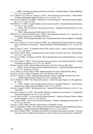 _______. (1980). “Methods and problems in business cycle theory.” Journal of Money, Credit and Banking,
vol. 12, nº 4, pp. 696-715.
LUCAS, Robert E. Jr. e SARGENT, Thomas J. (1979). “After keynesian macroeconomics.” Federal Reserve Bank of Minneapolis Quarterly Review, vol. 3, nº 2, pp. 1-16.
MAGALHÃES, Matheus A. de. (2000). “Explicando os ciclos de negócios.” Revista de Economia Aplicada, vol. 4, nº 1, pp. 167-194.
MANKIW, N. G. (1990). “A quick refresher course in macroeconomics.” Journal of Economic Literature,
vol. 28, nº 4, pp. 1145-60.
________. (1992). “The reincarnation of keynesian economics.” European Economic Review, vol. 36,
nº 2, pp. 559-565.
________. (1995). Macroeconomia. Rio de Janeiro: LTR, 356 p.
MANKIW, N.G. e ROMER, David H. (eds.). (1991a). New keynesian economics. Vol. 1: imperfect competition and sticky prices. Cambridge: MIT Press.
________. (1991b). New keynesian economics. Vol. 2: coordination failures and real rigidities. Cambridge:
MIT Press.
MCCALLUM, Bennett T. e NELSON, Edward (1999). “An optimizing IS-LM specification for monetary
policy and business cycle analysis.” Journal of Money, Credit and Banking, vol. 31, nº 2, pp. 296316.
MEADE, James R. (1937). “A simplified model of Mr. Keynes’ system.” Review of Economic Studies,
vol. 4, nº 1, pp. 98-107.
MODIGLIANI, Franco (1944). “Liquidity preference and the theory of interest and money.” Econometrica,
vol. 12, nº 1, pp. 45-88.
PATINKIN, D. (1990). “In Defense of IS-LM” Banca Nazionale del Lavoro Quarterly Review, 172, pp.
119-34.
POLICANO, Andrew J. (1985). “The current state of macroeconomics: a view from the textbooks.” Journal
of Monetary Economics, vol. 15, nº 2, pp. 389-397.
ROMER, David H. (1996). Advanced Macroeconomics. New York: McGraw-Hill, 540 p.
________. (2000). “Keynesian macroeconomics without the LM curve”. Journal of Economic Perspectives,
vol. 14, nº 2, spring, pp. 149-169.
SACHS, Jeffrey e LARRAIN, Felipe. (1995). Macroeconomia. São Paulo: Makron Books, 904 p.
SAMUELSON, Paul A. (1955). Economics. New York: McGraw-Hill, 3ª ed.
SARGENT, Thomas J. (1987a). Dynamic Macroeconomic Theory. Cambridge: Harvard Univ. Press.
________. (1987b). Macroeconomic Theory. New York: Academic Press.
SOLOW, Robert M. (1984). “Mr. Hicks and the classics.” Oxford Economic Papers, vol. 36, supplement,
pp. 13-25.
________. (1997). “Is there a core of usable macroeconomics we should all believe in?” American Economic Review (Papers and Proceedings), vol. 87, nº 2, p. 230-232.
STADLER, George W. (1994). “Real business cycles.” Journal of Economic Literature, vol. 32, nº 4, pp.
1750-1783.
SUMMERS, Lawrence H. (1991) “The scientific illusion in empirical macroeconomics.” Scandinavian
Journal of Economics, vol. 93, nº 2, pp. 129-148.
TAYLOR, John B. (1997). “A core of practical macroeconomics.” American Economic Review (Papers
and Proceedings), vol. 87, nº 2, pp. 233-235.
TOBIN, James (1986). “O futuro da economia keynesiana.” Pesquisa e Planejamento Econômico, vol.
16, nº 2, pp. 237-250.
UZABIAGA, Carlos (1998). Interview with Lawrence J. Christiano, mimeo.
VERCELLI, Alessandro (1999). “The evolution of IS-LM models: empirical evidence and theoretical pressupositions.” Journal of Economic Methodology, vol. 6, nº 2, pp. 199-219.
WOODFORD, Michael (1999). “Revolution and evolution in twentieth-century macroeconomics”. Princeton
University, mimeo. (Disponível na Internet no endereço http://www.princeton.edu/~woodford/).

542

 