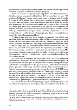esquema analítico que ocorreu de modo paralelo aos principais eventos que vinham
ocorrendo na própria Macroeconomia como disciplina.
Assim, tal esquema foi, gradualmente, adquirindo importância crescente na
disciplina, com seu apogeu ocorrendo ao longo da “era keynesiana” nos anos 1960
nos Estados Unidos, para começar a sofrer um processo de declínio a partir de meados
da década de 1970, quando da crítica (teórica e empírica) de Lucas e associados
aos modelos keynesianos e monetaristas da época. A década de 1980, por sua vez,
parecia uma época de extrema divisão no ramo. De um lado, os economistas ligados à abordagem novo-clássica propunham maior rigor em termos analíticos, valendo-se, para tanto, de modelos dinâmicos de equilíbrio geral. Do outro, economistas que ainda admitiam ter algum vínculo com idéias “keynesianas” — não tão
em voga na época — realizavam um esforço de pesquisa ligado à construção de uma
base teórica mais sólida para essas idéias.4
À primeira vista, pode parecer que um esforço de pesquisa no sentido de contextualizar alguns dos acontecimentos ocorridos em Macroeconomia usando o modelo IS-LM como primeira aproximação deveria ser realizado por algum macroeconomista maduro o suficiente para ter acompanhado alguns dos debates ocorridos
ao longo do tempo, mas que, ao mesmo tempo, conseguisse manter uma certa distância e imparcialidade em relação ao tema. Tal impressão é provavelmente verdadeira. Mesmo assim, como jovens economistas com um certo interesse em Macroeconomia, não podemos deixar de ficar intrigados com as crescentes diferenças
existentes entre “práticos” e “acadêmicos”, conforme ressaltado por alguns dos
autores citados acima.
Por outro lado, acreditamos que exatamente devido ao fato de não termos
acompanhado a maior parte da evolução da Macroeconomia como disciplina, talvez possamos ter um certo grau de distanciamento do tema, o que pode ser algo
bastante útil a nossos propósitos. De qualquer forma, cabe avisar aos eventuais
leitores, que nosso objetivo aqui é bastante modesto. Não pretendemos, de modo
algum, realizar uma extensa resenha sobre a evolução do modelo IS-LM (ou da
Macroeconomia moderna, em última instância). Também não estamos preocupados em enfatizar a legitimidade desse modelo em relação à Teoria Geral. Isso já foi
feito por outros que nos antecederam.5 Do mesmo modo, leitores que esperarem
encontrar aqui alguma nova derivação ou insight relacionado ao modelo IS-LM —
à Romer (2000), por exemplo — provavelmente ficarão decepcionados.
Há cerca de dez anos, Carlos Magno Lopes (Lopes, 1992a) organizou, na Revista Brasileira de Economia, um simpósio sobre as contribuições de Hicks, onde

4

Esse debate é exposto de forma mais detalhada em Magalhães (2000), onde estão contidas diversas
referências relacionadas a esse estágio recente da história do pensamento macroeconômico. Ver ainda
Woodford (1999) e Blanchard (2000), que equivalem a referências que cobrem um período de tempo
mais amplo do que o primeiro autor citado.

5

Ver, a esse respeito, Darity e Young (1995), por exemplo, que realizam uma resenha sobre a evolução
histórica desse modelo, com especial ênfase nos esforços de formalização ocorridos posteriormente à
publicação da Teoria Geral.

526

 
