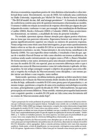 diversos economistas expunham pontos de vista distintos relacionados à obra intelectual desse autor. Recentemente, no ano de 2003, foi realizada uma conferência
na Duke University, organizada por Michel De Vroey e Kevin Hoover, intitulada
“The IS/LM model: its rise, fall, and strange persistence”. A chamada de trabalhos
da conferência contém uma série de questões interessantes relacionadas ao modelo.
O mesmo é válido em relação às tentativas de resposta oferecidas por alguns dos participantes do evento, conforme é o caso, por exemplo, das contribuições de Backhouse
e Laidler (2003), Bordo e Schwartz (2003) e Colander (2003). Esses acontecimentos demonstram, no mínimo, a atualidade do tema do presente trabalho.6
Na verdade, queremos apenas chamar atenção para alguns pontos relacionados ao tema que nos parecem relevantes. Esperamos fornecer um número de perguntas significativamente superior em relação ao número de possíveis respostas.
Nosso artigo tem como título uma frase interrogativa, já que nosso questionamento
básico refere-se ao fato de o modelo IS-LM ter se tornado um ícone da história do
pensamento econômico, ou não. Nossa intenção é, de certa forma, semelhante à de
Easterly (1999). No caso específico desse trabalho, é ressaltado o fato de que, apesar de o modelo Harrod-Domar ser tido como obsoleto em termos acadêmicos, ele
continua sendo usado extensivamente em órgãos como o FMI e o Banco Mundial.
De forma similar a esse autor, atentamos para uma situação semelhante que ocorre
no caso do modelo IS-LM; em especial, para as crescentes diferenças entre o que é
ensinado nos cursos de Macroeconomia e como tal conhecimento é aplicado, de fato,
na prática. Se este artigo conseguir cumprir o objetivo de propiciar uma certa reflexão a respeito da evolução da Macroeconomia como disciplina, e até mesmo puder iniciar um debate a esse respeito, tanto melhor.
Assim sendo, queremos, em última instância, propiciar ao leitor uma breve visão
panorâmica da evolução da Macroeconomia desde meados da década de 1930 até
os dias de hoje, utilizando o modelo IS-LM como proxy para tal panorâmica, e, ao
mesmo tempo, questionar a respeito de uma certa mudança metodológica ocorrida
no ramo, principalmente a partir da década de 1970.7 Adicionalmente, há aqui uma
preocupação em termos didáticos. Nesse sentido, estamos preocupados basicamente
com a seguinte questão: o modelo IS-LM pode ser tido como uma ferramenta útil
no ensino de Macroeconomia ainda hoje?
6

Após a preparação da versão preliminar do presente artigo, tomamos conhecimento de outras referências que confirmam nossas preocupações básicas. Exemplos nesse sentido são os trabalhos recentes de
Vercelli (1999) e Heller (2002) que indagam, basicamente, a respeito das razões relacionadas à longevidade
prolongada do modelo IS-LM. Como coloca essa última autora: “(...) a literatura econômica é rica no
que diz respeito ao debate em torno do grau de lealdade com que o modelo IS-LM representa a Teoria
Geral, mas é surpreendentemente pobre no que diz respeito às explicações do sucesso do modelo.” (Heller
2002, p. 1). Ambos os trabalhos possuem, em certos aspectos, um maior grau de profundidade do que
o nosso, bem como amplas listas de referências bibliográficas relacionadas ao tema.
7

Uma abordagem histórica da Macroeconomia como disciplina que se vale do uso do modelo IS-LM
como proxy para tal empreendimento não poderia estar, de certa forma, dissociada da evolução do modelo
DA-OA (demanda e oferta agregadas), dada a conexão próxima existente entre esses dois esquemas
analíticos. Ainda assim, a título de simplificação, no caso presente, restringimos nossa análise ao modelo IS-LM apenas. Agradecemos a Gilberto Tadeu Lima por ter chamado nossa atenção para esse ponto.

527

 
