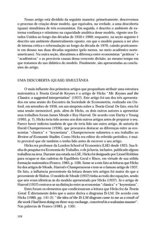 Nosso artigo está dividido da seguinte maneira: primeiramente, descrevemos
o processo de criação desse modelo, que equivaleu, na verdade, a uma descoberta
(quase) simultânea de três economistas. Em seguida, é descrito o ambiente de extrema confiança e otimismo na capacidade analítica desse modelo, vigente nos Estados Unidos ao longo das décadas de 1950 e 1960; enquanto, na seção seguinte é
descrito um ambiente diametralmente oposto, em que o modelo passou a ser alvo
de intensa crítica e reformulação ao longo da década de 1970, caindo praticamente em desuso nas duas décadas seguintes (pelo menos, no meio acadêmico norteamericano). Na outra seção, discutimos a diferença entre economistas “práticos” e
“acadêmicos” e as prováveis causas dessa crescente divisão; ao mesmo tempo em
que tratamos do uso didático do modelo. Finalmente, são apresentadas as conclusões do artigo.

UMA DESCOBERTA (QUASE) SIMULTÂNEA
O mais influente dos primeiros artigos que propunham atribuir uma estrutura
matemática à Teoria Geral de Keynes é o artigo de Hicks “Mr. Keynes and the
Classics: a suggested interpretation” (1937). Este artigo foi um dos três apresentados em uma sessão do Encontro da Sociedade de Econometria, realizado em Oxford, em setembro de 1936, em um simpósio sobre a Teoria Geral. De fato, esta foi
uma sessão memorável, pois, além de Hicks, os dois outros autores a apresentar
seus trabalhos foram James Meade e Roy Harrod. De acordo com Darity e Young
(1995, p. 7), Hicks teria tido acesso aos dois outros artigos antes de preparar o seu.
Parece haver indícios também de que ele teria lido um outro artigo, de autoria de
David Champernowne (1936), que procurava destacar as diferenças entre as economias “clássica” e “keynesiana”. Champernowne submeteu o seu trabalho ao
Review of Economic Studies. Como Hicks era editor do referido periódico, é muito provável que ele também o tenha lido antes de escrever o seu artigo.
Hicks era professor da London School of Economics (LSE) desde 1925. Sua linha de pesquisa era Economia do Trabalho, e ele já havia, inclusive, publicado alguns
trabalhos na área. Durante sua estada na LSE, Hicks foi designado por Lionel Robbins
para ocupar-se das cadeiras de Equilíbrio Geral e Risco, em virtude de sua sólida
formação matemática (Franco, 1983, p. 128). Some-se a este fato as leituras que Hicks
fez dos artigos de Meade, Harrod e Champernowne e tem-se o famoso artigo de 1937.
De fato, a influência proveniente da leitura desses três artigos foi maior do que a
proveniente de Walras. O modelo de Meade (1937) tinha ao todo dez equações, sendo
que sete eram idênticas às do modelo apresentado por Hicks (1937). Já o artigo de
Harrod (1937) centrava-se na distinção entre as economias “clássica” e “keynesiana”.
Estes foram os elementos que condicionaram a leitura que Hicks fez da Teoria
Geral. É diretamente deles que o autor deriva o diagrama IS-LM. De acordo com
Hicks (1980, pp. 141-2): “the idea of the IS-LM diagram came to me as a result of
the work I had been doing on three-way exchange, conceived in a walrasian manner”.
Nas palavras de Franco (1983, p. 130):
528

 