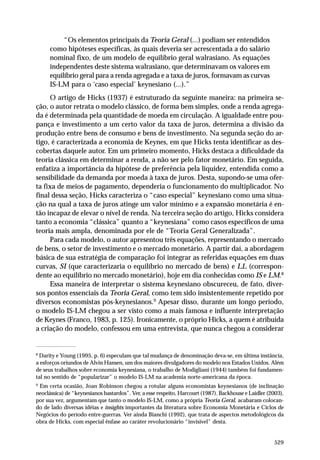 “Os elementos principais da Teoria Geral (...) podiam ser entendidos
como hipóteses específicas, às quais deveria ser acrescentada a do salário
nominal fixo, de um modelo de equilíbrio geral walrasiano. As equações
independentes deste sistema walrasiano, que determinavam os valores em
equilíbrio geral para a renda agregada e a taxa de juros, formavam as curvas
IS-LM para o ‘caso especial’ keynesiano (...).”
O artigo de Hicks (1937) é estruturado da seguinte maneira: na primeira seção, o autor retrata o modelo clássico, de forma bem simples, onde a renda agregada é determinada pela quantidade de moeda em circulação. A igualdade entre poupança e investimento a um certo valor da taxa de juros, determina a divisão da
produção entre bens de consumo e bens de investimento. Na segunda seção do artigo, é caracterizada a economia de Keynes, em que Hicks tenta identificar as descobertas daquele autor. Em um primeiro momento, Hicks destaca a dificuldade da
teoria clássica em determinar a renda, a não ser pelo fator monetário. Em seguida,
enfatiza a importância da hipótese de preferência pela liquidez, entendida como a
sensibilidade da demanda por moeda à taxa de juros. Desta, supondo-se uma oferta fixa de meios de pagamento, dependeria o funcionamento do multiplicador. No
final dessa seção, Hicks caracteriza o “caso especial” keynesiano como uma situação na qual a taxa de juros atinge um valor mínimo e a expansão monetária é então incapaz de elevar o nível de renda. Na terceira seção do artigo, Hicks considera
tanto a economia “clássica” quanto a “keynesiana” como casos específicos de uma
teoria mais ampla, denominada por ele de “Teoria Geral Generalizada”.
Para cada modelo, o autor apresentou três equações, representando o mercado
de bens, o setor de investimento e o mercado monetário. A partir daí, a abordagem
básica de sua estratégia de comparação foi integrar as referidas equações em duas
curvas, SI (que caracterizaria o equilíbrio no mercado de bens) e LL (correspondente ao equilíbrio no mercado monetário), hoje em dia conhecidas como IS e LM.8
Essa maneira de interpretar o sistema keynesiano obscureceu, de fato, diversos pontos essenciais da Teoria Geral, como tem sido insistentemente repetido por
diversos economistas pós-keynesianos.9 Apesar disso, durante um longo período,
o modelo IS-LM chegou a ser visto como a mais famosa e influente interpretação
de Keynes (Franco, 1983, p. 125). Ironicamente, o próprio Hicks, a quem é atribuída
a criação do modelo, confessou em uma entrevista, que nunca chegou a considerar

8

Darity e Young (1995, p. 6) especulam que tal mudança de denominação deva-se, em última instância,
a esforços oriundos de Alvin Hansen, um dos maiores divulgadores do modelo nos Estados Unidos. Além
de seus trabalhos sobre economia keynesiana, o trabalho de Modigliani (1944) também foi fundamental no sentido de “popularizar” o modelo IS-LM na academia norte-americana da época.
9

Em certa ocasião, Joan Robinson chegou a rotular alguns economistas keynesianos (de inclinação
neoclássica) de “keynesianos bastardos”. Ver, a esse respeito, Harcourt (1987). Backhouse e Laidler (2003),
por sua vez, argumentam que tanto o modelo IS-LM, como a própria Teoria Geral, acabaram colocando de lado diversas idéias e insights importantes da literatura sobre Economia Monetária e Ciclos de
Negócios do período entre-guerras. Ver ainda Bianchi (1992), que trata de aspectos metodológicos da
obra de Hicks, com especial ênfase ao caráter revolucionário “invisível” desta.

529

 