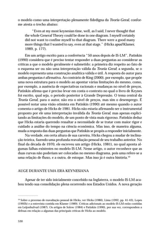 o modelo como uma interpretação plenamente fidedigna da Teoria Geral, conforme atesta o trecho abaixo:
“Even at my most keynesian time, well, as I said, I never thought that
the whole General Theory could be done in one diagram. I myself certainly
did not want to confine myself to that diagram. There were a good many
more things that I wanted to say, even at that stage.” (Hicks apud Klamer,
1989, p. 177).
Em um artigo escrito para a conferência “50 anos depois de IS-LM”, Patinkin
(1990) considera que é preciso tentar responder a duas perguntas ao considerar as
críticas a que o modelo geralmente é submetido: a primeira diz respeito ao fato de
o esquema ser ou não uma interpretação válida da Teoria Geral; a segunda, se o
modelo representa uma construção analítica válida e útil. A resposta do autor para
ambas perguntas é afirmativa. Ao contrário de King (2000), por exemplo, que propõe
uma nova estrutura para o modelo ao apontar várias limitações do mesmo, como,
por exemplo, a ausência de expectativas racionais e mudanças no nível de preços,
Patinkin afirma que é preciso levar em conta o contexto no qual o livro de Keynes
foi escrito, qual seja, o período posterior à Grande Depressão. O tema central da
Teoria Geral, para o autor, não era o nível de preços, mas sim o desemprego. É
possível notar uma visão otimista em Patinkin (1990) até mesmo quando o autor
comenta o artigo de Hicks de 1981. Hicks não estaria afirmando ser o instrumental
proposto por ele uma interpretação inválida da Teoria Geral, mas apenas explicitando as limitações do modelo, de um ponto de vista mais rigoroso. Patinkin deduz
que Hicks estaria querendo ressaltar a necessidade de se tratar com maior rigor e
cuidado a análise do tempo na ciência econômica. Mas isso, de maneira alguma,
muda a resposta das duas perguntas que Patinkin se propôs a responder inicialmente.
Na verdade, em certa altura de sua carreira, Hicks chegou a mudar de inclinação teórica, fazendo uma profunda reavaliação pessoal de seu trabalho anterior. No
final da década de 1970, ele escreveu um artigo (Hicks, 1981), no qual aponta algumas falhas existentes no modelo IS-LM. Nesse artigo, o autor reconhece que as
duas curvas não poderiam ser colocadas no mesmo diagrama, pois uma refere-se a
uma relação de fluxo, e a outra, de estoque. Mas isso já é outra história.10

AUGE DURANTE UMA ERA KEYNESIANA
Apesar de ter sido inicialmente concebido na Inglaterra, o modelo IS-LM acabou tendo sua consolidação plena ocorrendo nos Estados Unidos. A nova geração

10

Sobre o processo de reavaliação pessoal de Hicks, ver Hicks (1980), Lima (1992, pp. 41-43), Lopes
(1992b) e a entrevista contida em Klamer (1989). Críticas adicionais ao modelo IS-LM estão contidas
em Leijonhufvud (1987). Os artigos de Solow (1984) e Patinkin (1990), por sua vez, correspondem a
defesas em relação a algumas das principais críticas de Hicks ao modelo.

530

 