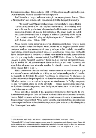 de macroeconomistas das décadas de 1950 e 1960 acabou usando o modelo extensivamente tanto em nível acadêmico quanto prático.
Paul Samuelson chegou a chamar a atenção para o surgimento de uma “Síntese Neoclássica” que, segundo ele, poderia ser definida da seguinte maneira:
“In recent years 90 percent of american economists have stopped being
‘keynesian economists’ or ‘anti-keynesian economists’. Instead they have
worked toward a synthesis of whatever is valuable in older economics and
in modern theories of income determination. The result might be called
neo-classical economics and is accepted in its broad outlines by all but about
5 per cent of extreme left wing and right wing writers.” (Samuelson 1955,
p. 212 apud Lima, 1992, p. 136)11
Nessa mesma época, passaram a ocorrer esforços no sentido de fornecer maior
validade empírica a essa abordagem. Assim, assistiu-se, ao longo do período, à construção de modelos macroeconométricos de grande porte. Na verdade, tais modelos
equivaliam a complexos sistemas de equações simultâneas, com o mais conhecido
desses modelos sendo o modelo MPS (MIT-Penn-Social Research), construído em
parceria por pesquisadores dessas instituições (MIT, Universidade da Pensilvânia
[EUA] e o Social Research Council).12 Esses modelos estavam diretamente baseados no modelo IS-LM, contendo seus elementos básicos: um setor financeiro, um
setor de investimento e um setor relacionado a decisões de consumo/estoques (Goodfriend e King, 1997, p. 234).
Havia um enorme clima de confiança nas ferramentas então disponíveis, o que
apenas confirmava a existência, na prática, de um “consenso keynesiano”, conforme sugerido na definição da Síntese Neoclássica de Samuelson. As discussões de
política econômica da época podiam ser feitas basicamente em termos do modelo
IS-LM — muitas vezes acrescido de alguma versão da curva de Phillips, responsável por representar o lado da oferta agregada —, com as questões mais importantes do debate dizendo respeito ao valor de alguns parâmetros das curvas básicas que
constituíam esse modelo.
Nesse período, o modelo IS-LM parecia definitivamente fazer parte da ortodoxia econômica vigente, tanto em termos acadêmicos (incluindo-se aí seu uso como
recurso didático) quanto aplicados (já que era extensivamente usado por economistas
de agências governamentais). Ainda assim, tamanha popularidade não poderia durar
tanto tempo, conforme acabou sendo comprovado pelos eventos da década seguinte,
descritos na próxima seção.

11

Sobre a Síntese Neoclássica, ver ainda a breve resenha contida em Blanchard (1987).

12

O modelo MPS original tinha cerca de sessenta equações comportamentais. Com o tempo, foram feitos incrementos adicionais nesse modelo, chegando-se a mais de duzentas equações. Para um resumo da
evolução histórica de modelos macroeconométricos usados no FED, ver Brayton et al. (1997).

531

 