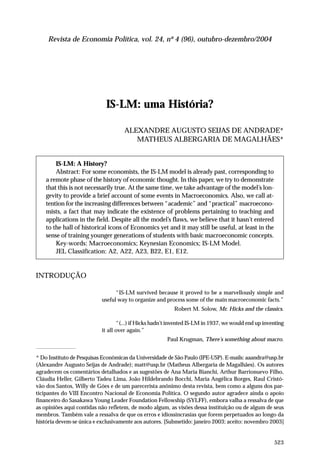 Revista de Economia Política, vol. 24, nº 4 (96), outubro-dezembro/2004

IS-LM: uma História?
ALEXANDRE AUGUSTO SEIJAS DE ANDRADE*
MATHEUS ALBERGARIA DE MAGALHÃES*

IS-LM: A History?
Abstract: For some economists, the IS-LM model is already past, corresponding to
a remote phase of the history of economic thought. In this paper, we try to demonstrate
that this is not necessarily true. At the same time, we take advantage of the model’s longevity to provide a brief account of some events in Macroeconomics. Also, we call attention for the increasing differences between “academic” and “practical” macroeconomists, a fact that may indicate the existence of problems pertaining to teaching and
applications in the field. Despite all the model’s flaws, we believe that it hasn’t entered
to the hall of historical icons of Economics yet and it may still be useful, at least in the
sense of training younger generations of students with basic macroeconomic concepts.
Key-words: Macroeconomics; Keynesian Economics; IS-LM Model.
JEL Classification: A2, A22, A23, B22, E1, E12.

INTRODUÇÃO
“IS-LM survived because it proved to be a marvellously simple and
useful way to organize and process some of the main macroeconomic facts.”
Robert M. Solow, Mr. Hicks and the classics.
“(...) if Hicks hadn’t invented IS-LM in 1937, we would end up inventing
it all over again.”
Paul Krugman, There’s something about macro.
* Do Instituto de Pesquisas Econômicas da Universidade de São Paulo (IPE-USP). E-mails: aaandra@usp.br
(Alexandre Augusto Seijas de Andrade); matt@usp.br (Matheus Albergaria de Magalhães). Os autores
agradecem os comentários detalhados e as sugestões de Ana Maria Bianchi, Arthur Barrionuevo Filho,
Cláudia Heller, Gilberto Tadeu Lima, João Hildebrando Bocchi, Maria Angélica Borges, Raul Cristóvão dos Santos, Willy de Góes e de um parecerista anônimo desta revista, bem como a alguns dos participantes do VIII Encontro Nacional de Economia Política. O segundo autor agradece ainda o apoio
financeiro do Sasakawa Young Leader Foundation Fellowship (SYLFF), embora valha a ressalva de que
as opiniões aqui contidas não refletem, de modo algum, as visões dessa instituição ou de algum de seus
membros. Também vale a ressalva de que os erros e idiossincrasias que forem perpetuados ao longo da
história devem-se única e exclusivamente aos autores. [Submetido: janeiro 2003; aceito: novembro 2003]

523

 