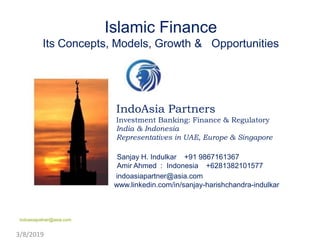 Islamic Finance
Its Concepts, Models, Growth & Opportunities
IndoAsia Partners
Investment Banking: Finance & Regulatory
India & Indonesia
Representatives in UAE, Europe & Singapore
Sanjay H. Indulkar +91 9867161367
Amir Ahmed : Indonesia +6281382101577
indoasiapartner@asia.com
www.linkedin.com/in/sanjay-harishchandra-indulkar
3/8/2019
indoasiapatner@asia.com
 