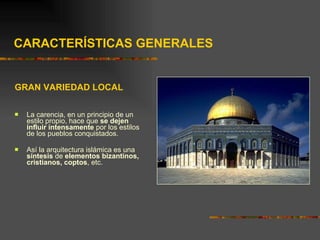 CARACTERÍSTICAS GENERALES GRAN VARIEDAD LOCAL La carencia, en un principio de un estilo propio, hace que  se dejen influir intensamente  por los estilos de los pueblos conquistados. Así la arquitectura islámica es una  síntesis  de  elementos bizantinos, cristianos, coptos , etc.  