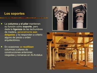 La  columna y el pilar  mantienen su función como  soporte , pero dada la  ligereza  de las techumbres de madera,  generalmente  son delgadas  y no responden a criterio alguno de pauta u orden arquitectónico. En ocasiones  se  reutilizan  columnas y pilares de construcciones anteriores: visigodas y romanas en Al-Andalus Los soportes 