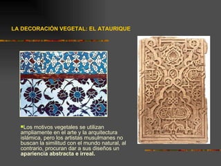 LA DECORACIÓN VEGETAL: EL ATAURIQUE Los motivos vegetales se utilizan ampliamente en el arte y la arquitectura islámica, pero los artistas musulmanes no buscan la similitud con el mundo natural, al contrario, procuran dar a sus diseños un  apariencia abstracta e irreal. 