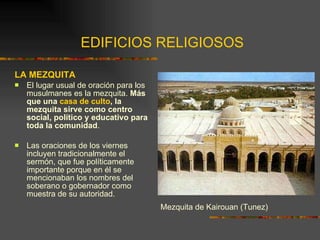 EDIFICIOS RELIGIOSOS LA MEZQUITA El lugar usual de oración para los musulmanes es la mezquita.  Más que una  casa de culto , la mezquita sirve como centro social, político y educativo para toda la comunidad .  Las oraciones de los viernes incluyen tradicionalmente el sermón, que fue políticamente importante porque en él se mencionaban los nombres del soberano o gobernador como muestra de su autoridad. Mezquita de Kairouan (Tunez) 