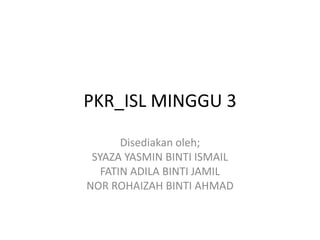 PKR_ISL MINGGU 3

       Disediakan oleh;
 SYAZA YASMIN BINTI ISMAIL
   FATIN ADILA BINTI JAMIL
NOR ROHAIZAH BINTI AHMAD
 