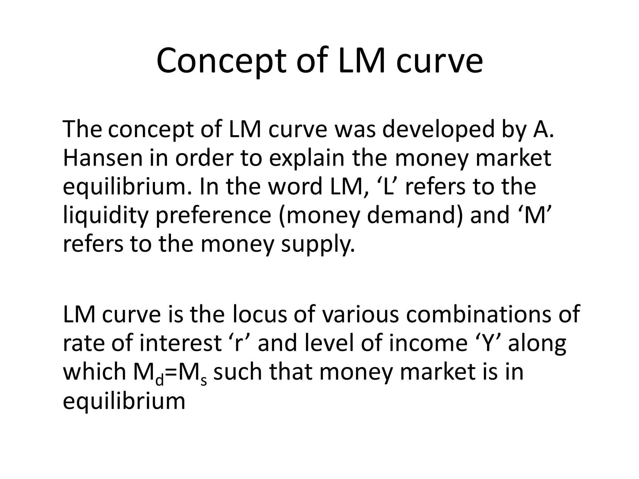 Concept of LM curve
The concept of LM curve was developed by A.
Hansen in order to explain the money market
equilibrium. In the word LM, ‘L’ refers to the
liquidity preference (money demand) and ‘M’
refers to the money supply.
LM curve is the locus of various combinations of
rate of interest ‘r’ and level of income ‘Y’ along
which Md=Ms such that money market is in
equilibrium
 