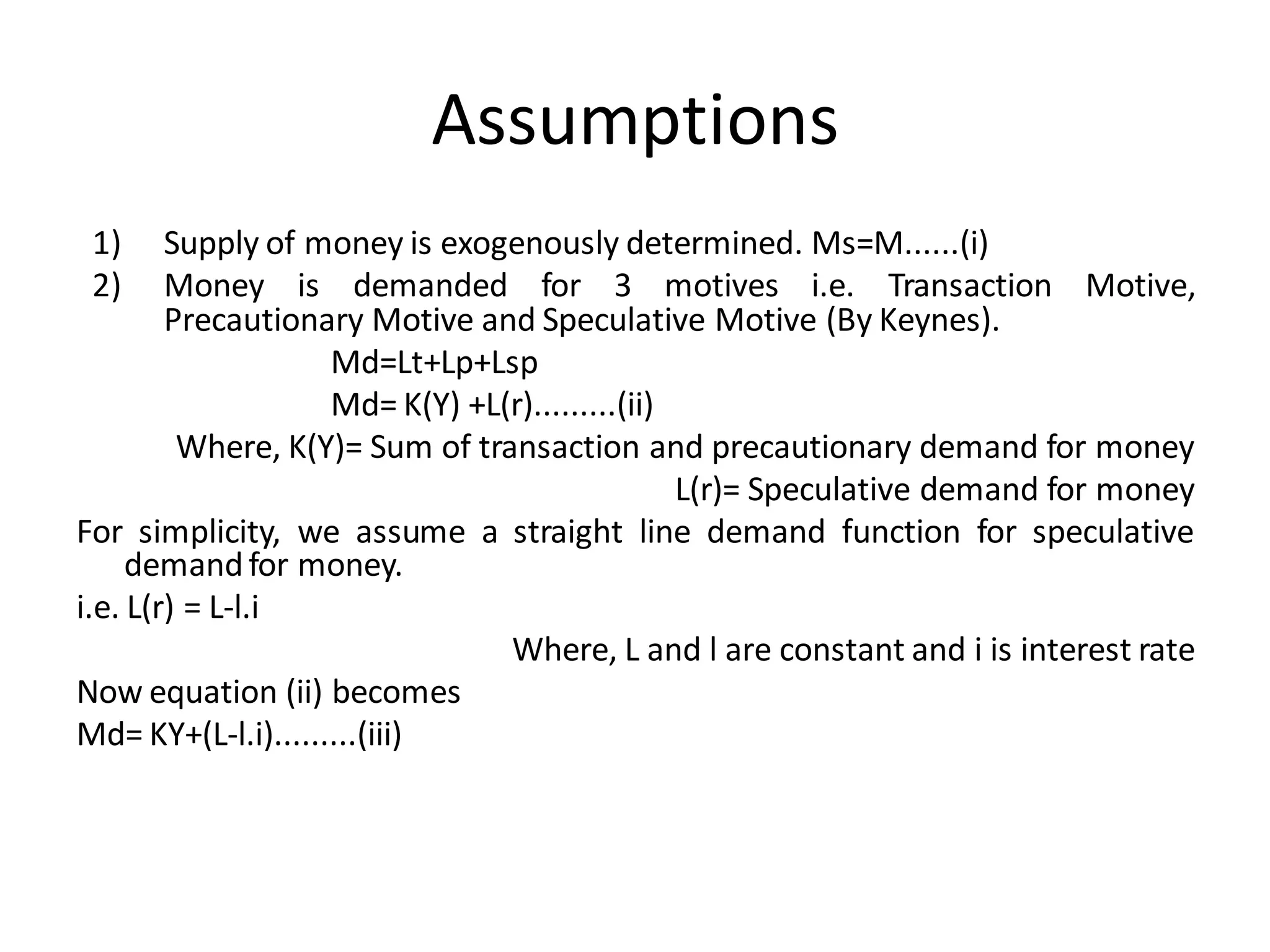 Assumptions
1) Supply of money is exogenously determined. Ms=M......(i)
2) Money is demanded for 3 motives i.e. Transaction Motive,
Precautionary Motive and Speculative Motive (By Keynes).
Md=Lt+Lp+Lsp
Md= K(Y) +L(r).........(ii)
Where, K(Y)= Sum of transaction and precautionary demand for money
L(r)= Speculative demand for money
For simplicity, we assume a straight line demand function for speculative
demandfor money.
i.e. L(r) = L-l.i
Where, L and l are constant and i is interest rate
Now equation (ii) becomes
Md= KY+(L-l.i).........(iii)
 