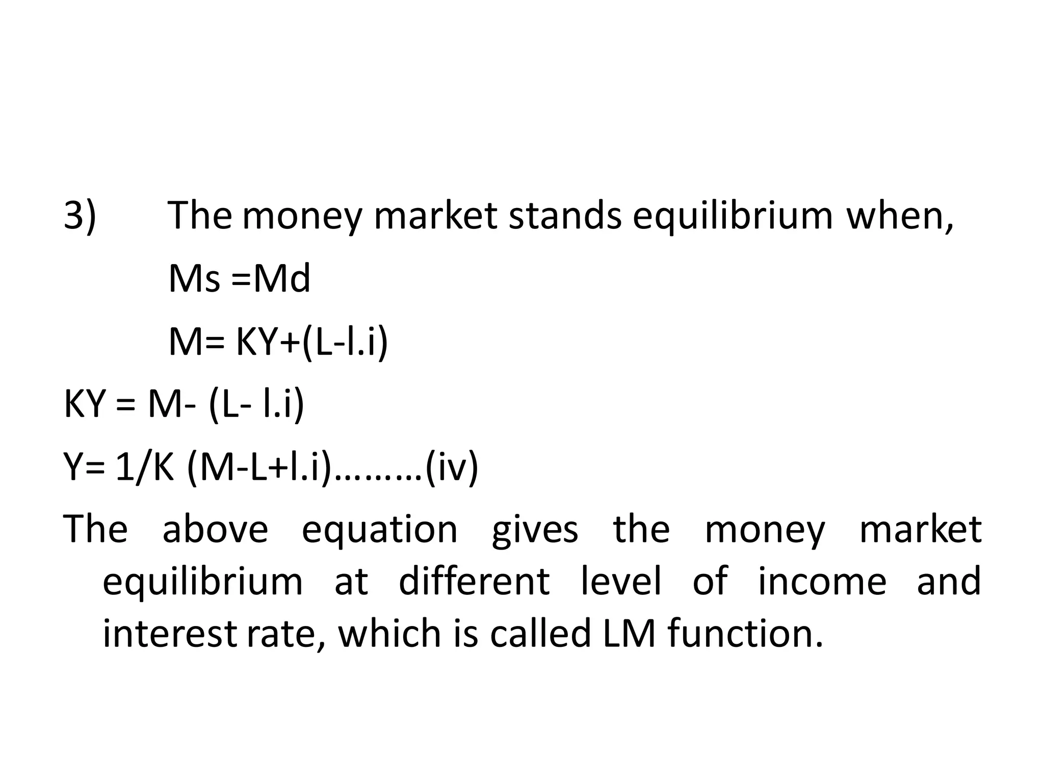 3) The money market stands equilibrium when,
Ms =Md
M= KY+(L-l.i)
KY = M- (L- l.i)
Y= 1/K (M-L+l.i)………(iv)
The above equation gives the money market
equilibrium at different level of income and
interest rate, which is called LM function.
 