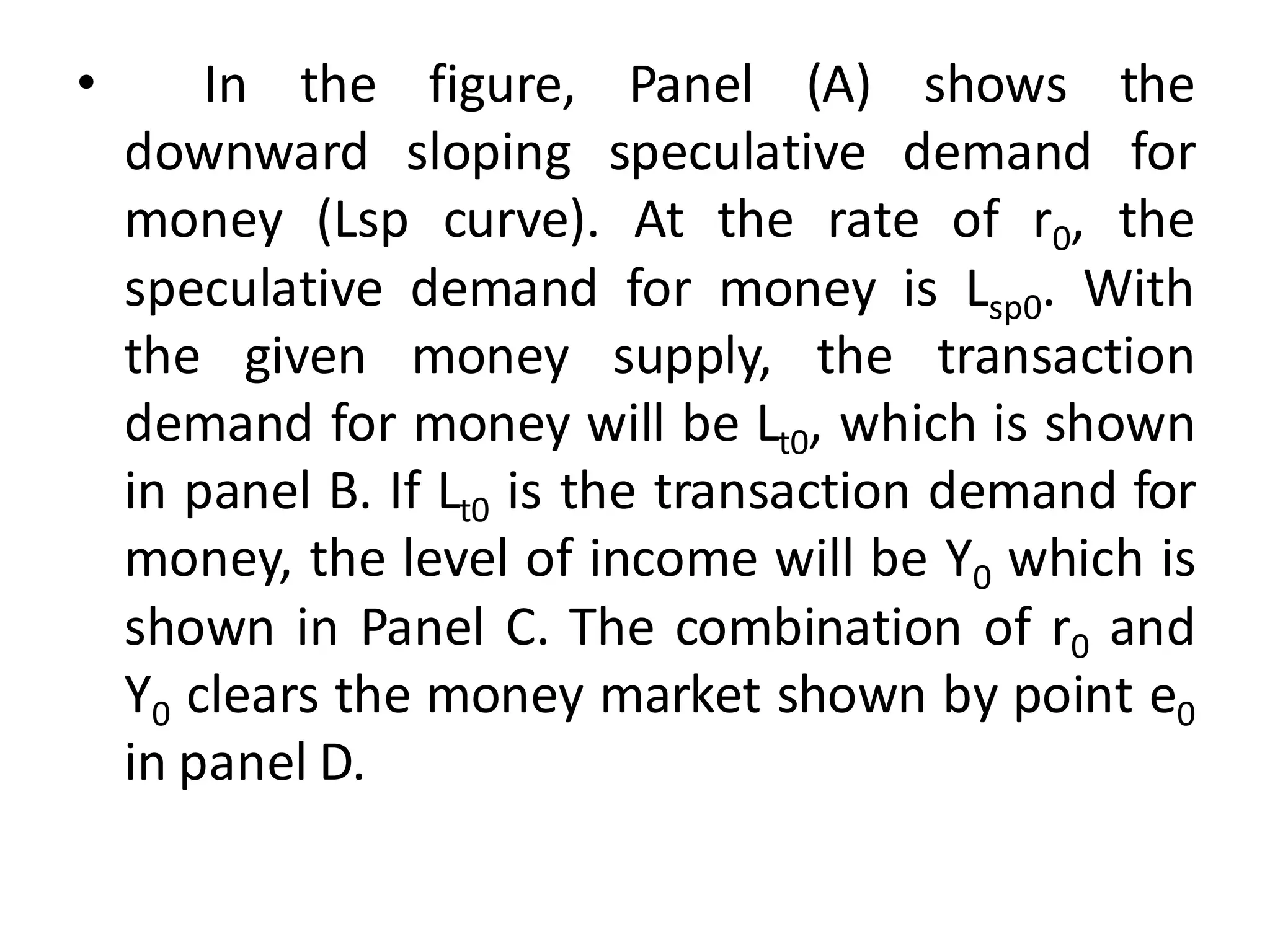 • In the figure, Panel (A) shows the
downward sloping speculative demand for
money (Lsp curve). At the rate of r0, the
speculative demand for money is Lsp0. With
the given money supply, the transaction
demand for money will be Lt0, which is shown
in panel B. If Lt0 is the transaction demand for
money, the level of income will be Y0 which is
shown in Panel C. The combination of r0 and
Y0 clears the money market shown by point e0
in panel D.
 