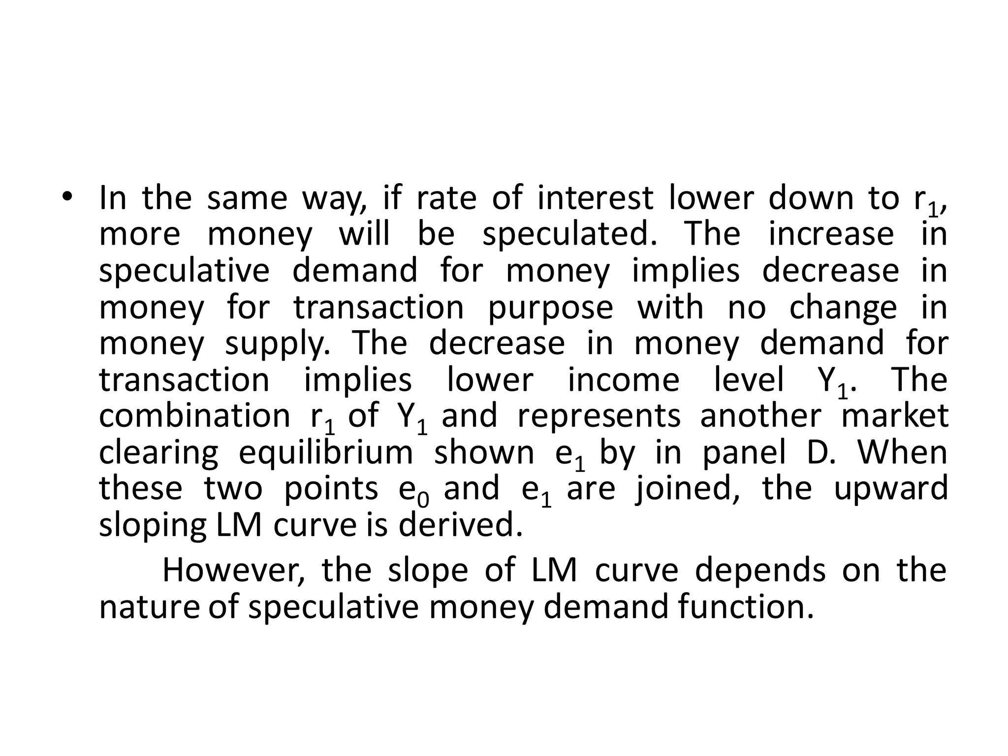 • In the same way, if rate of interest lower down to r1,
more money will be speculated. The increase in
speculative demand for money implies decrease in
money for transaction purpose with no change in
money supply. The decrease in money demand for
transaction implies lower income level Y1. The
combination r1 of Y1 and represents another market
clearing equilibrium shown e1 by in panel D. When
these two points e0 and e1 are joined, the upward
sloping LM curve is derived.
However, the slope of LM curve depends on the
nature of speculative money demand function.
 