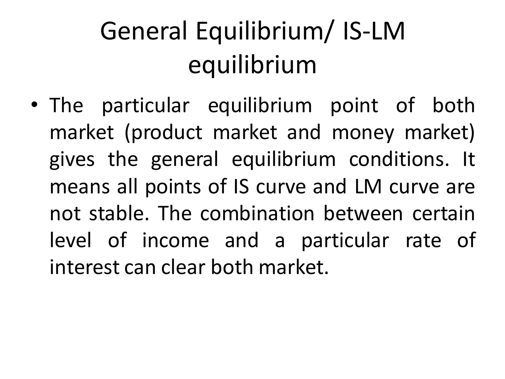 General Equilibrium/ IS-LM
equilibrium
• The particular equilibrium point of both
market (product market and money market)
gives the general equilibrium conditions. It
means all points of IS curve and LM curve are
not stable. The combination between certain
level of income and a particular rate of
interest can clear both market.
 