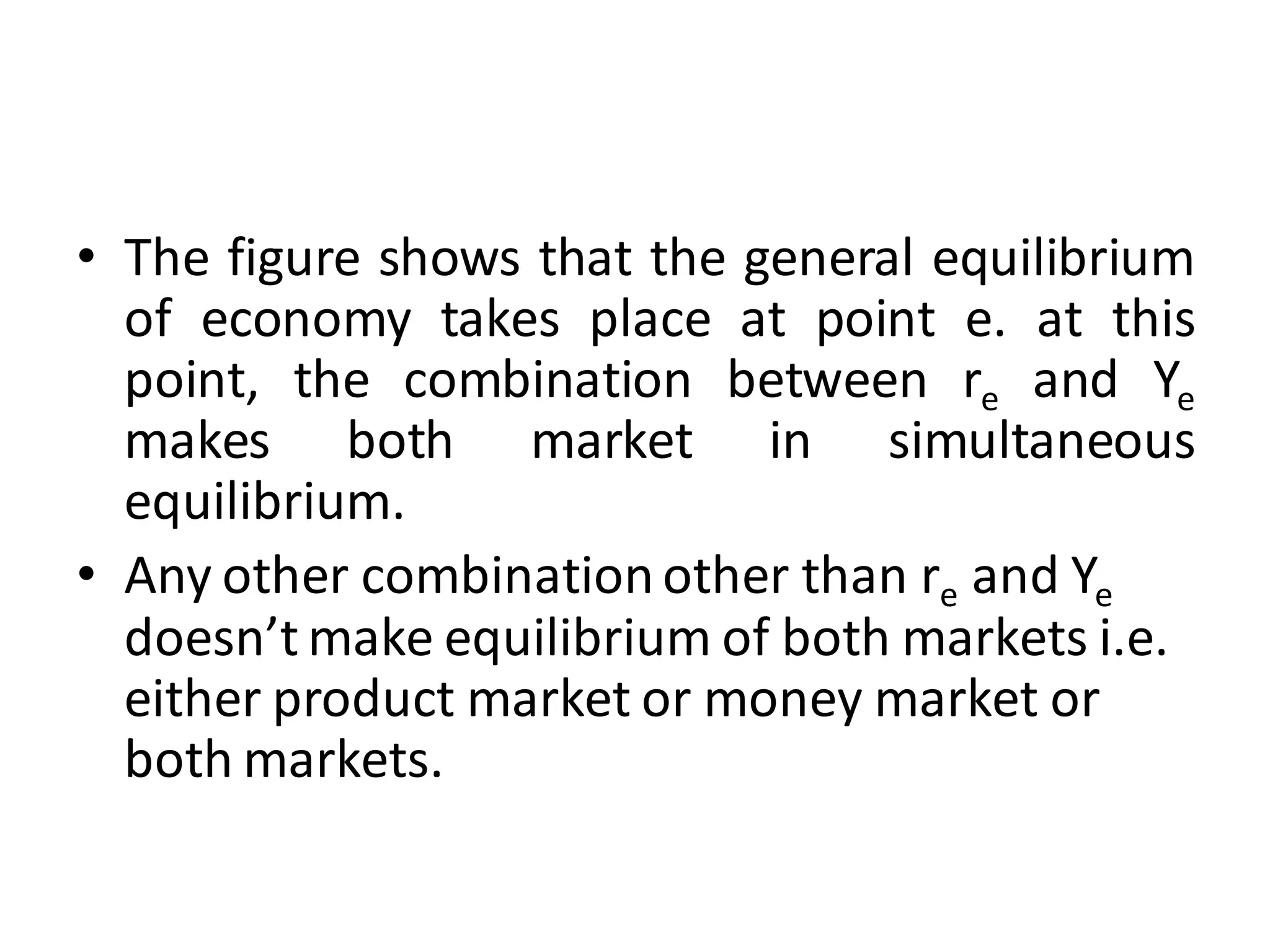 • The figure shows that the general equilibrium
of economy takes place at point e. at this
point, the combination between re and Ye
makes both market in simultaneous
equilibrium.
• Any other combinationother than re and Ye
doesn’t make equilibrium of both markets i.e.
either product market or money market or
both markets.
 