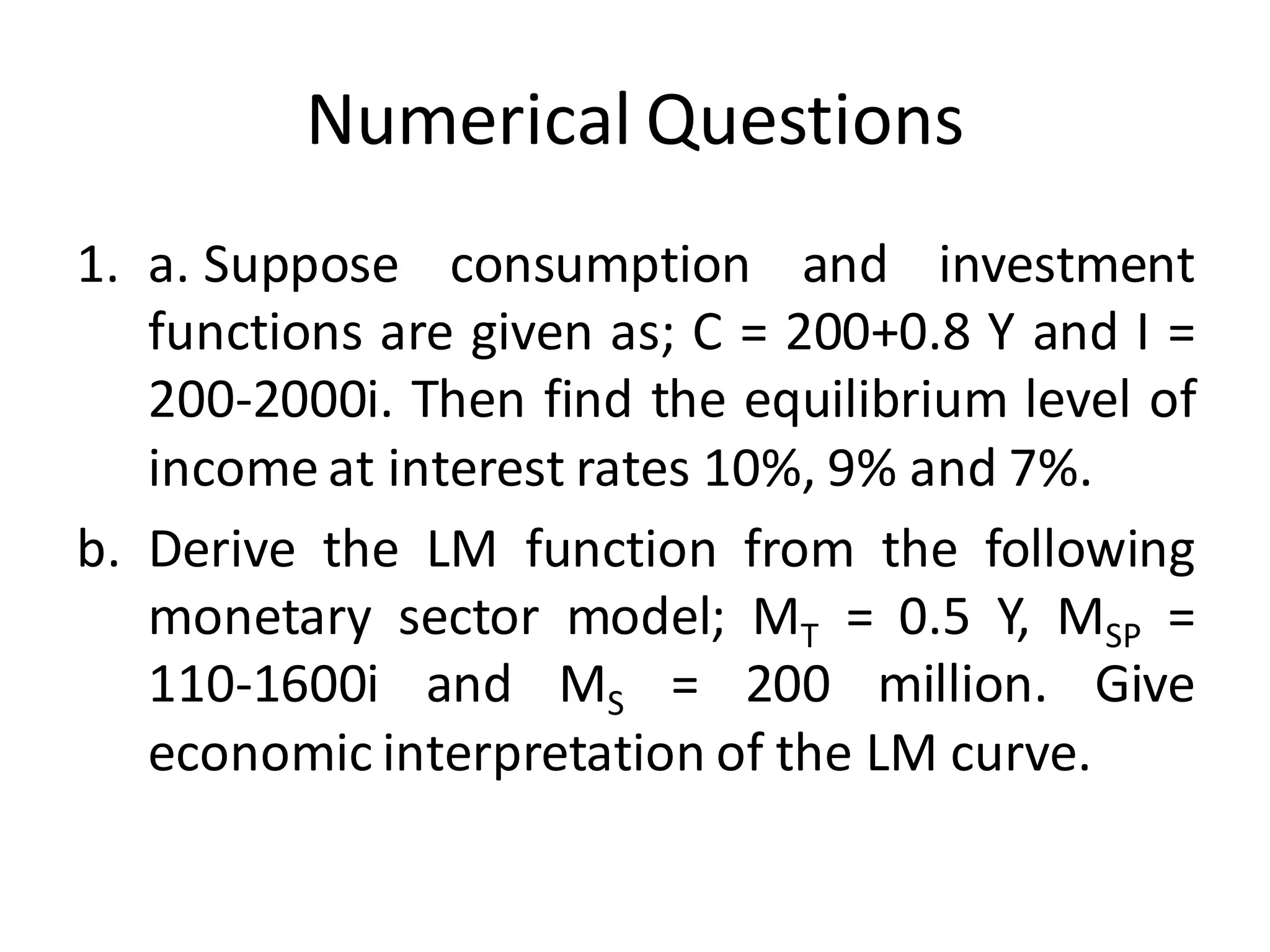 Numerical Questions
1. a. Suppose consumption and investment
functions are given as; C = 200+0.8 Y and I =
200-2000i. Then find the equilibrium level of
income at interest rates 10%, 9% and 7%.
b. Derive the LM function from the following
monetary sector model; MT = 0.5 Y, MSP =
110-1600i and MS = 200 million. Give
economic interpretation of the LM curve.
 