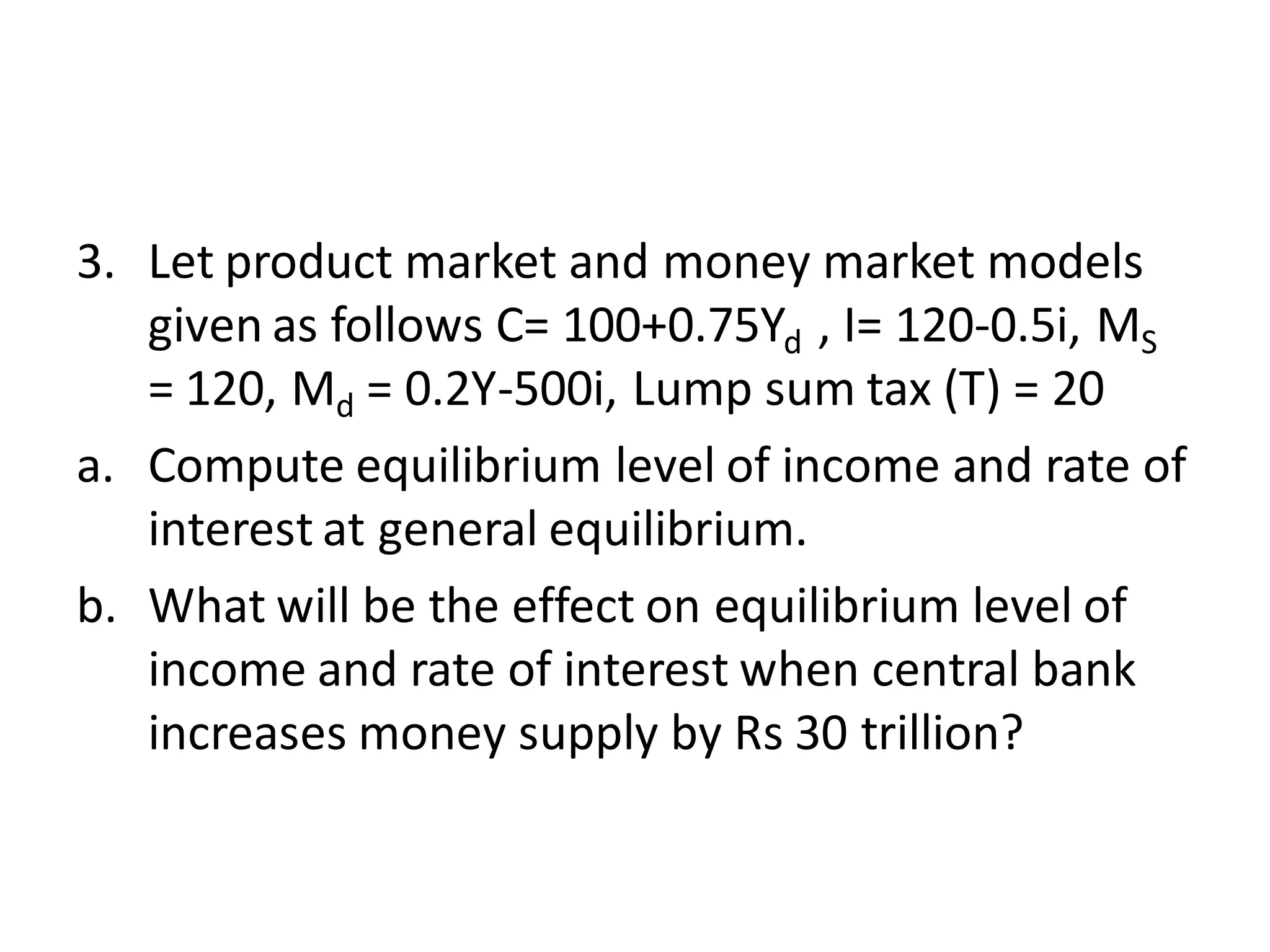 3. Let product market and money market models
given as follows C= 100+0.75Yd , I= 120-0.5i, MS
= 120, Md = 0.2Y-500i, Lump sum tax (T) = 20
a. Compute equilibrium level of income and rate of
interest at general equilibrium.
b. What will be the effect on equilibrium level of
income and rate of interest when central bank
increases money supply by Rs 30 trillion?
 