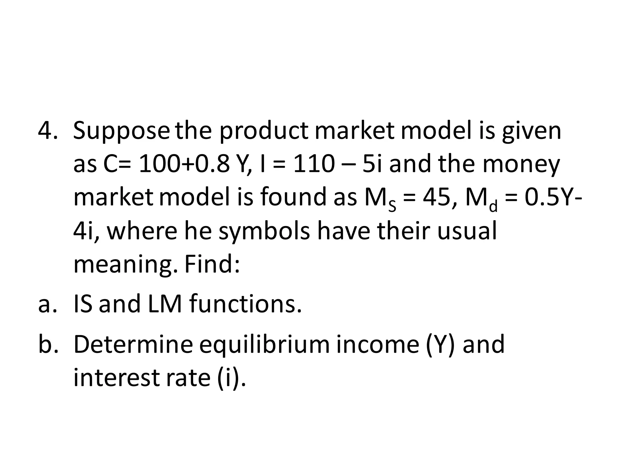 4. Supposethe product market model is given
as C= 100+0.8 Y, I = 110 – 5i and the money
market model is found as MS = 45, Md = 0.5Y-
4i, where he symbols have their usual
meaning. Find:
a. IS and LM functions.
b. Determine equilibrium income (Y) and
interest rate (i).
 