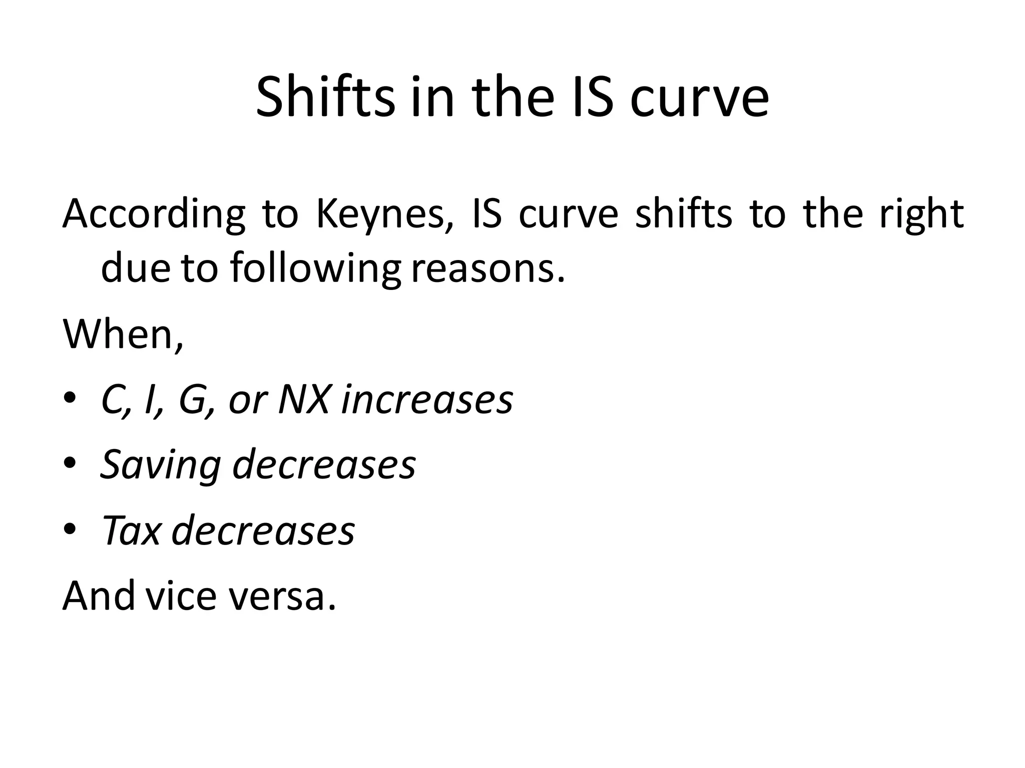Shifts in the IS curve
According to Keynes, IS curve shifts to the right
due to following reasons.
When,
• C, I, G, or NX increases
• Saving decreases
• Tax decreases
And vice versa.
 