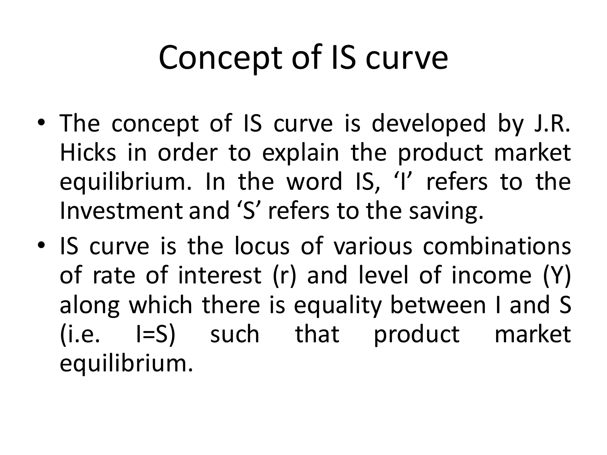 Concept of IS curve
• The concept of IS curve is developed by J.R.
Hicks in order to explain the product market
equilibrium. In the word IS, ‘I’ refers to the
Investment and ‘S’ refers to the saving.
• IS curve is the locus of various combinations
of rate of interest (r) and level of income (Y)
along which there is equality between I and S
(i.e. I=S) such that product market
equilibrium.
 