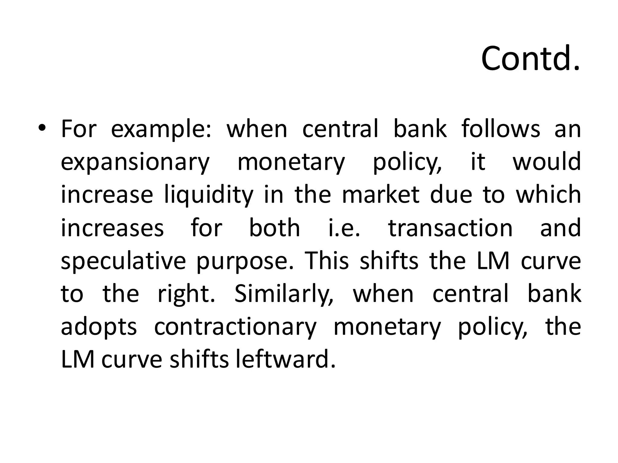 Contd.
• For example: when central bank follows an
expansionary monetary policy, it would
increase liquidity in the market due to which
increases for both i.e. transaction and
speculative purpose. This shifts the LM curve
to the right. Similarly, when central bank
adopts contractionary monetary policy, the
LM curve shifts leftward.
 