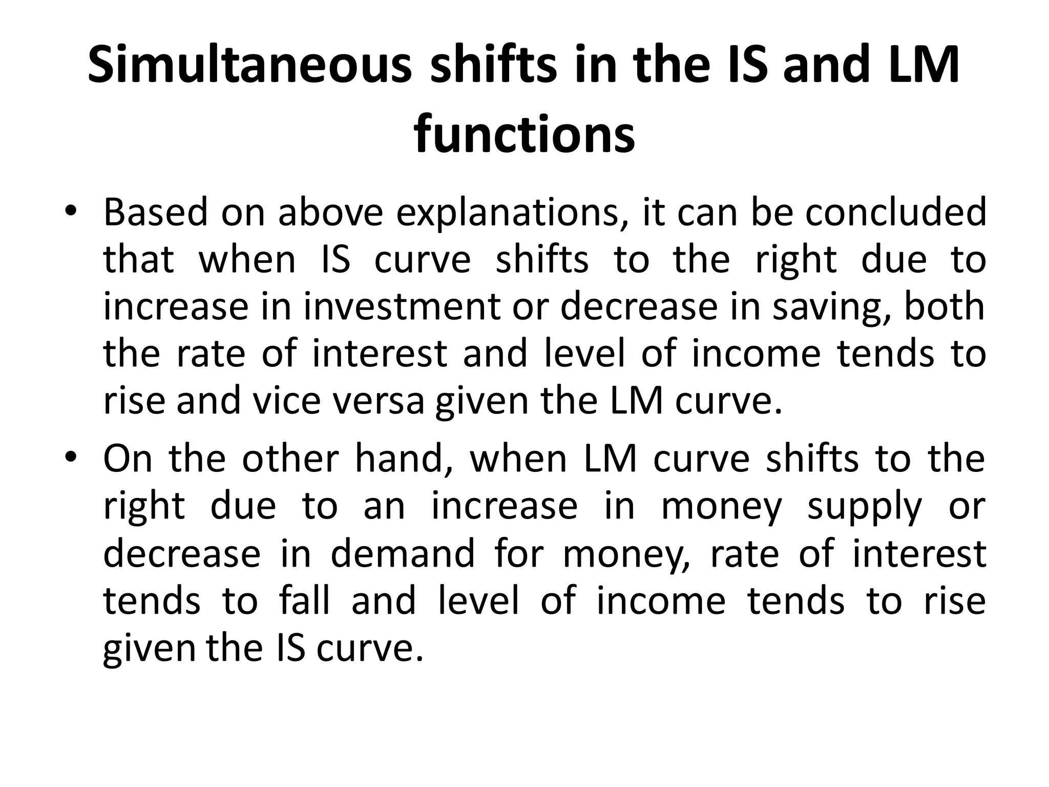Simultaneous shifts in the IS and LM
functions
• Based on above explanations, it can be concluded
that when IS curve shifts to the right due to
increase in investment or decrease in saving, both
the rate of interest and level of income tends to
rise and vice versa given the LM curve.
• On the other hand, when LM curve shifts to the
right due to an increase in money supply or
decrease in demand for money, rate of interest
tends to fall and level of income tends to rise
given the IS curve.
 
