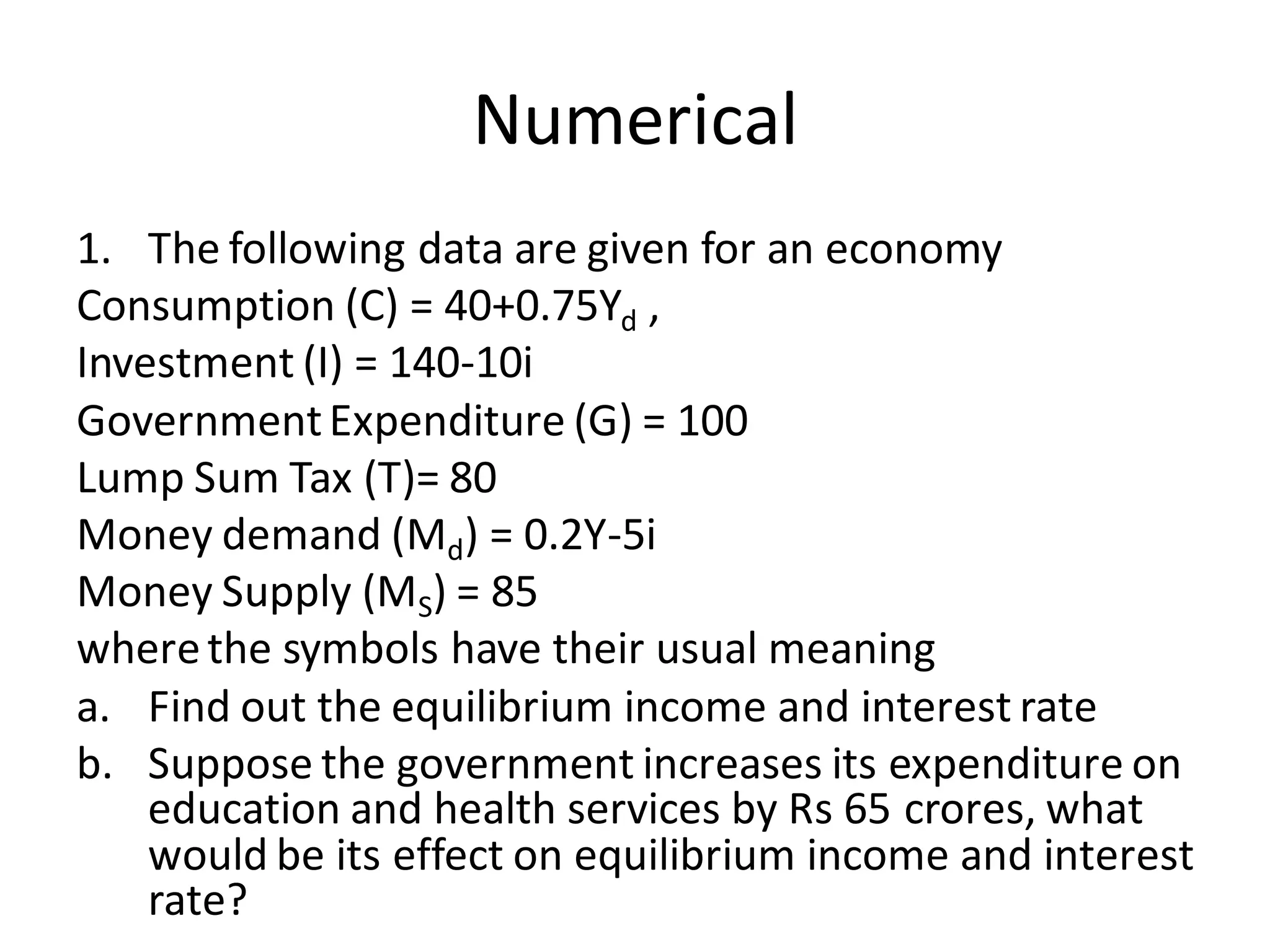 Numerical
1. The following data are given for an economy
Consumption (C) = 40+0.75Yd ,
Investment (I) = 140-10i
GovernmentExpenditure (G) = 100
Lump Sum Tax (T)= 80
Money demand (Md) = 0.2Y-5i
Money Supply (MS) = 85
wherethe symbols have their usual meaning
a. Find out the equilibrium income and interest rate
b. Suppose the government increases its expenditure on
education and health services by Rs 65 crores, what
would be its effect on equilibrium income and interest
rate?
 
