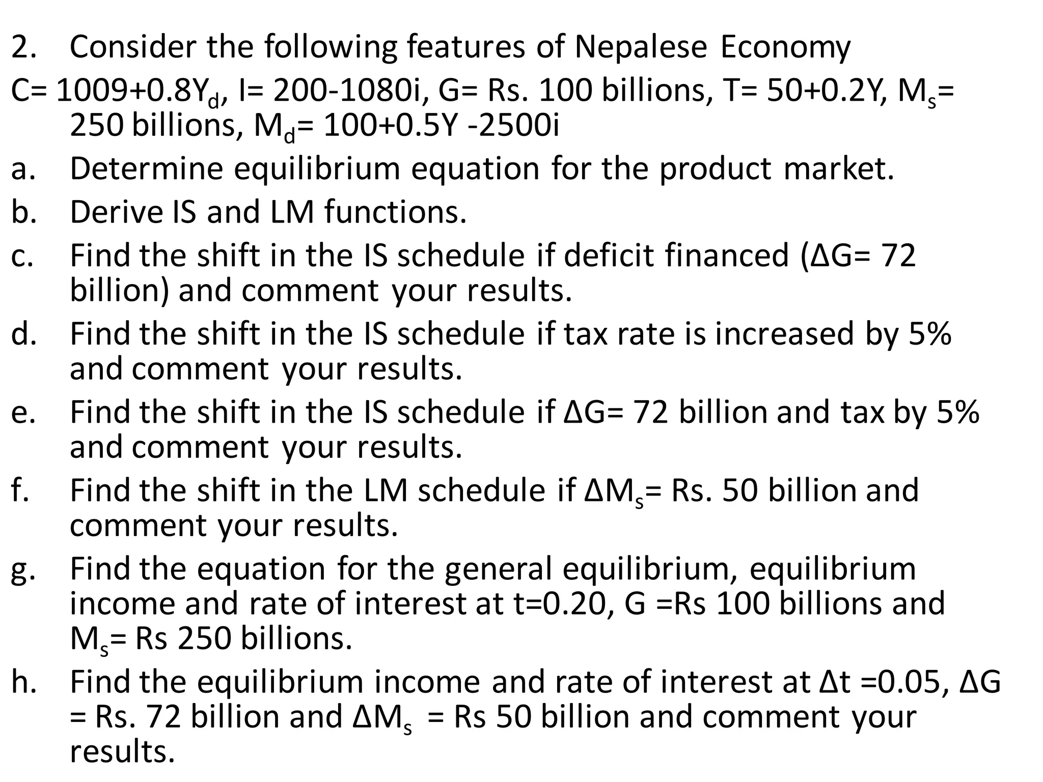 2. Consider the following features of Nepalese Economy
C= 1009+0.8Yd, I= 200-1080i, G= Rs. 100 billions, T= 50+0.2Y, Ms=
250 billions, Md= 100+0.5Y -2500i
a. Determine equilibrium equation for the product market.
b. Derive IS and LM functions.
c. Find the shift in the IS schedule if deficit financed (ΔG= 72
billion) and comment your results.
d. Find the shift in the IS schedule if tax rate is increased by 5%
and comment your results.
e. Find the shift in the IS schedule if ΔG= 72 billion and tax by 5%
and comment your results.
f. Find the shift in the LM schedule if ΔMs= Rs. 50 billion and
comment your results.
g. Find the equation for the general equilibrium, equilibrium
income and rate of interest at t=0.20, G =Rs 100 billions and
Ms= Rs 250 billions.
h. Find the equilibrium income and rate of interest at Δt =0.05, ΔG
= Rs. 72 billion and ΔMs = Rs 50 billion and comment your
results.
 