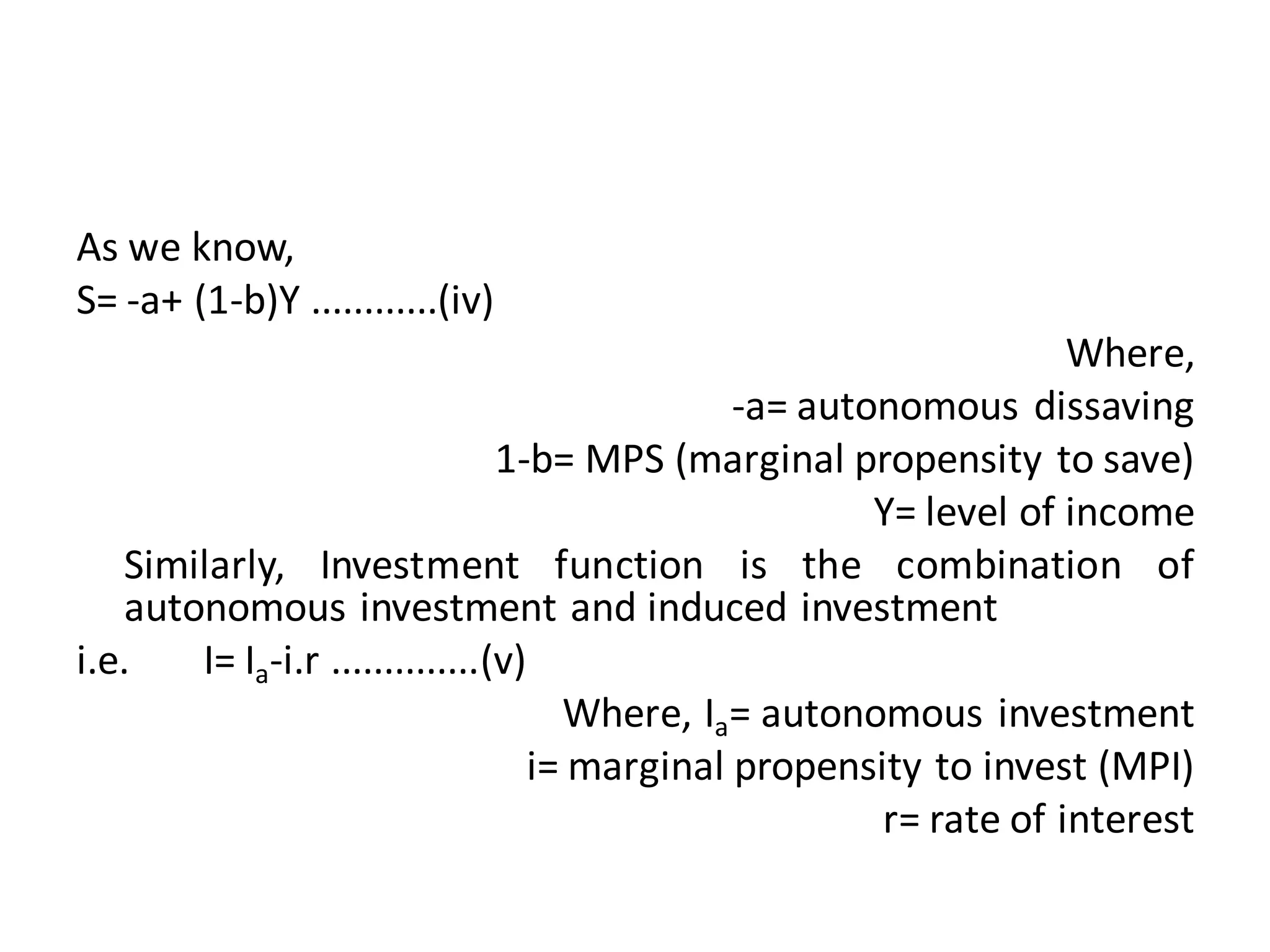 As we know,
S= -a+ (1-b)Y ............(iv)
Where,
-a= autonomous dissaving
1-b= MPS (marginal propensity to save)
Y= level of income
Similarly, Investment function is the combination of
autonomous investment and induced investment
i.e. I= Ia-i.r ..............(v)
Where, Ia= autonomous investment
i= marginal propensity to invest (MPI)
r= rate of interest
 