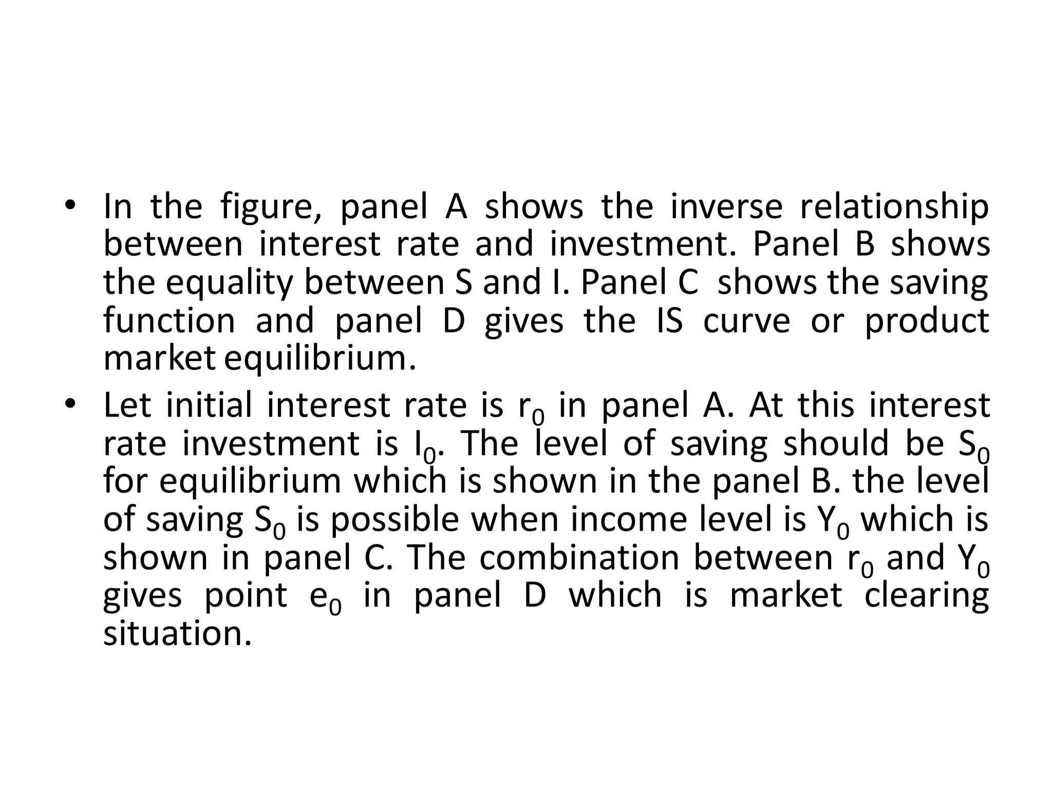 • In the figure, panel A shows the inverse relationship
between interest rate and investment. Panel B shows
the equality between S and I. Panel C shows the saving
function and panel D gives the IS curve or product
market equilibrium.
• Let initial interest rate is r0 in panel A. At this interest
rate investment is I0. The level of saving should be S0
for equilibrium which is shown in the panel B. the level
of saving S0 is possible when income level is Y0 which is
shown in panel C. The combination between r0 and Y0
gives point e0 in panel D which is market clearing
situation.
 