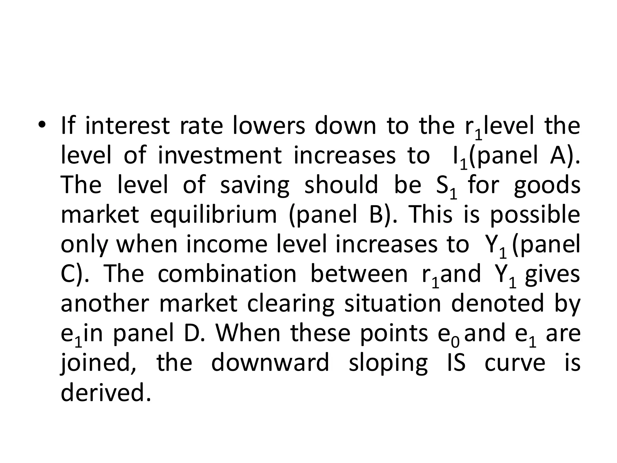• If interest rate lowers down to the r1level the
level of investment increases to I1(panel A).
The level of saving should be S1 for goods
market equilibrium (panel B). This is possible
only when income level increases to Y1 (panel
C). The combination between r1and Y1 gives
another market clearing situation denoted by
e1in panel D. When these points e0 and e1 are
joined, the downward sloping IS curve is
derived.
 