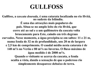 GULLFOSS
Gullfoss, a cascata dourada, é uma catarata localizada no rio Hvítá,
no sudeste da Islândia.
É uma das atracções mais populares do
país. Situa-se no amplo leito do rio Hvítá, que
corre até ao sul e a um quilómetro da cascata volta
bruscamente para Este, caindo em três degraus
curvados. Nesse momento, a água precipita-se em saltos: 11 e 21 m,
numa fenda de 32 m de profundidade, uns 20 m de largura
e 2,5 km de comprimento. O caudal médio nesta catarata é de
140 m³/s no Verão e 80 m³/s no Inverno. O fluxo máximo de
água medido é de 2000 m³/s.
Quando o visitante se acerca da cascata, a fenda
oculta a vista, dando a sensação de que o poderoso rio
simplesmente desaparece debaixo de terra.
 