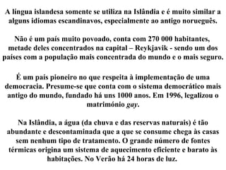 A língua islandesa somente se utiliza na Islândia e é muito similar a
alguns idiomas escandinavos, especialmente ao antigo norueguês.
Não é um país muito povoado, conta com 270 000 habitantes,
metade deles concentrados na capital – Reykjavik - sendo um dos
países com a população mais concentrada do mundo e o mais seguro.
É um país pioneiro no que respeita à implementação de uma
democracia. Presume-se que conta com o sistema democrático mais
antigo do mundo, fundado há uns 1000 anos. Em 1996, legalizou o
matrimónio gay.
Na Islândia, a água (da chuva e das reservas naturais) é tão
abundante e descontaminada que a que se consume chega às casas
sem nenhum tipo de tratamento. O grande número de fontes
térmicas origina um sistema de aquecimento eficiente e barato às
habitações. No Verão há 24 horas de luz.
 