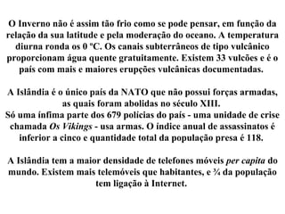 O Inverno não é assim tão frio como se pode pensar, em função da
relação da sua latitude e pela moderação do oceano. A temperatura
diurna ronda os 0 ºC. Os canais subterrâneos de tipo vulcânico
proporcionam água quente gratuitamente. Existem 33 vulcões e é o
país com mais e maiores erupções vulcânicas documentadas.
A Islândia é o único país da NATO que não possui forças armadas,
as quais foram abolidas no século XIII.
Só uma ínfima parte dos 679 polícias do país - uma unidade de crise
chamada Os Vikings - usa armas. O índice anual de assassinatos é
inferior a cinco e quantidade total da população presa é 118.
A Islândia tem a maior densidade de telefones móveis per capita do
mundo. Existem mais telemóveis que habitantes, e ¾ da população
tem ligação à Internet.
 