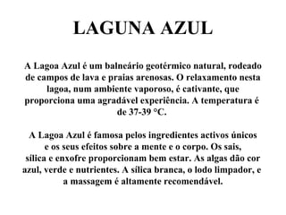LAGUNA AZUL
A Lagoa Azul é um balneário geotérmico natural, rodeado
de campos de lava e praias arenosas. O relaxamento nesta
lagoa, num ambiente vaporoso, é cativante, que
proporciona uma agradável experiência. A temperatura é
de 37-39 °C.
A Lagoa Azul é famosa pelos ingredientes activos únicos
e os seus efeitos sobre a mente e o corpo. Os sais,
sílica e enxofre proporcionam bem estar. As algas dão cor
azul, verde e nutrientes. A sílica branca, o lodo limpador, e
a massagem é altamente recomendável.
 