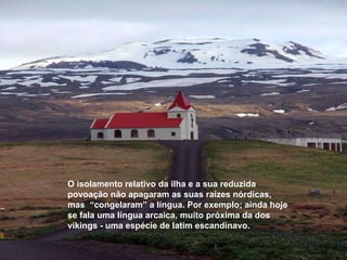 O isolamento relativo da ilha e a sua reduzida povoação não apagaram as suas raízes nórdicas, mas  “congelaram” a língua. Por exemplo; ainda hoje se fala uma língua arcaica, muito próxima da dos vikings - uma espécie de latim escandinavo.   