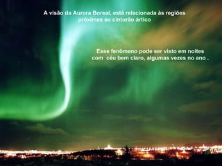 A visão da Aurora Boreal, está relacionada às regiões próximas ao cinturão ártico Esse fenômeno pode ser visto em noites com  céu bem claro, algumas vezes no ano . 