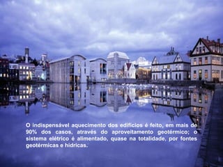 O indispensável aquecimento dos edifícios é feito, em mais de 90% dos casos, através do aproveitamento geotérmico; o sistema elétrico é alimentado, quase na totalidade, por fontes geotérmicas e hídricas.  