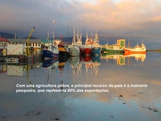 Com uma agricultura pobre, o principal recurso do país é a indústria pesqueira, que representa 80% das exportações. 