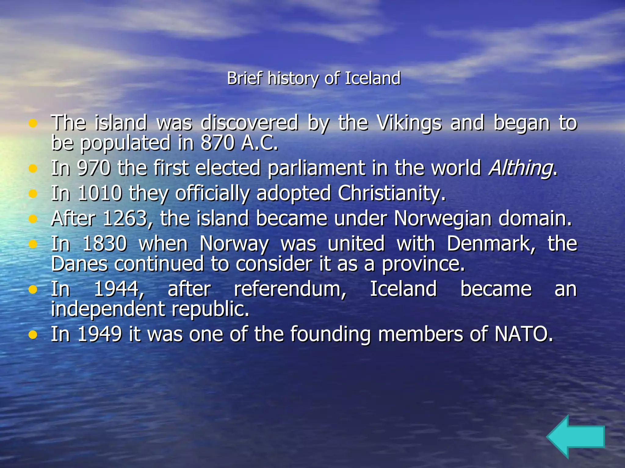 Brief history of Iceland The island was discovered by the Vikings and began to be populated in 870 A.C.  In 970 the first elected parliament in the world  Althing .  In 1010 they officially adopted Christianity.  After 1263, the island became under Norwegian domain. In 1830 when Norway was united with Denmark, the Danes continued to consider it as a province. In 1944, after referendum, Iceland became an independent republic. In 1949 it was one of the founding members of NATO.  