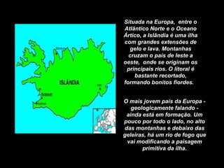 Situada na Europa,  entre o Atlântico Norte e o Oceano Ártico, a Islândia é uma ilha com grandes extensões de gelo e lava. Montanhas cruzam o país de leste a oeste,  onde se originam os principais rios. O litoral é bastante recortado, formando bonitos fiordes.  O mais jovem país da Europa - geologicamente falando - ainda está em formação. Um pouco por todo o lado, no alto das montanhas e debaixo das geleiras, há um rio de fogo que vai modificando a paisagem primitiva da ilha. 