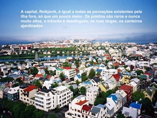 A capital, Reikjavik, é igual a todas as povoações existentes pela ilha fora, só que um pouco maior. Os prédios são raros e nunca muito altos, o trânsito é desafogado, as ruas largas, os canteiros ajardinados. 