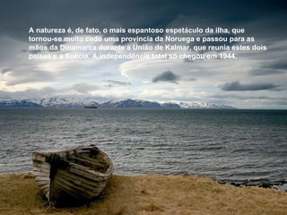 A natureza é, de fato, o mais espantoso espetáculo da ilha, que  tornou-se muito cedo uma província da Noruega e passou para as mãos da Dinamarca durante a União de Kalmar, que reunia estes dois países e a Suécia. A independência total só chegou em 1944.  