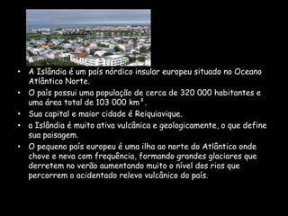A Islândia é um país nórdico insular europeu situado no Oceano Atlântico Norte.O país possui uma população de cerca de 320 000 habitantes e uma área total de 103 000 km².Sua capital e maior cidade é Reiquiavique.a Islândia é muito ativa vulcânica e geologicamente, o que define sua paisagem.O pequeno país europeu é uma ilha ao norte do Atlântico onde chove e neva com frequência, formando grandes glaciares que derretem no verão aumentando muito o nível dos rios que percorrem o acidentado relevo vulcânico do país.