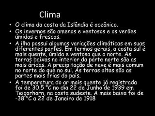 ClimaO clima da costa da Islândia é oceânico.Os invernos são amenos e ventosos e os verões úmidos e frescos. A ilha possui algumas variações climáticas em suas diferentes partes. Em termos gerais, a costa sul é mais quente, úmida e ventosa que o norte. As terras baixas no interior da parte norte são as mais áridas. A precipitação de neve é mais comum no norte do que no sul. As terras altas são as partes mais frias do país.A temperatura do ar mais quente já registrada foi de 30,5 °C no dia 22 de Junho de 1939 em Teigarhorn, na costa sudeste. A mais baixa foi de -38 °C a 22 de Janeiro de 1918