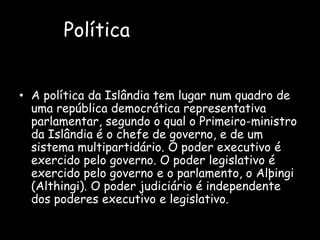 PolíticaA política da Islândia tem lugar num quadro de uma república democrática representativa parlamentar, segundo o qual o Primeiro-ministro da Islândia é o chefe de governo, e de um sistema multipartidário. O poder executivo é exercido pelo governo. O poder legislativo é exercido pelo governo e o parlamento, o Alþingi (Althingi). O poder judiciário é independente dos poderes executivo e legislativo.